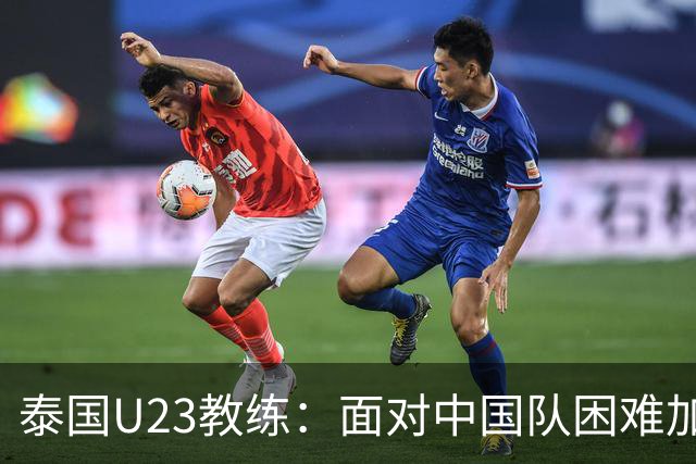 泰国U23教练：面对中国队困难加剧，球员阵容发生重大变化